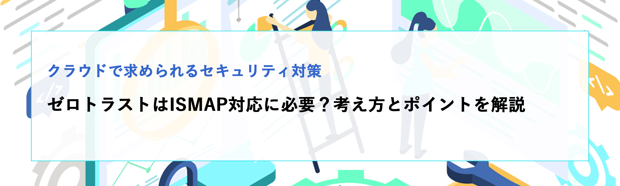 ゼロトラストはISMAP対応に必要？クラウドで求められるセキュリティ対策を解説
