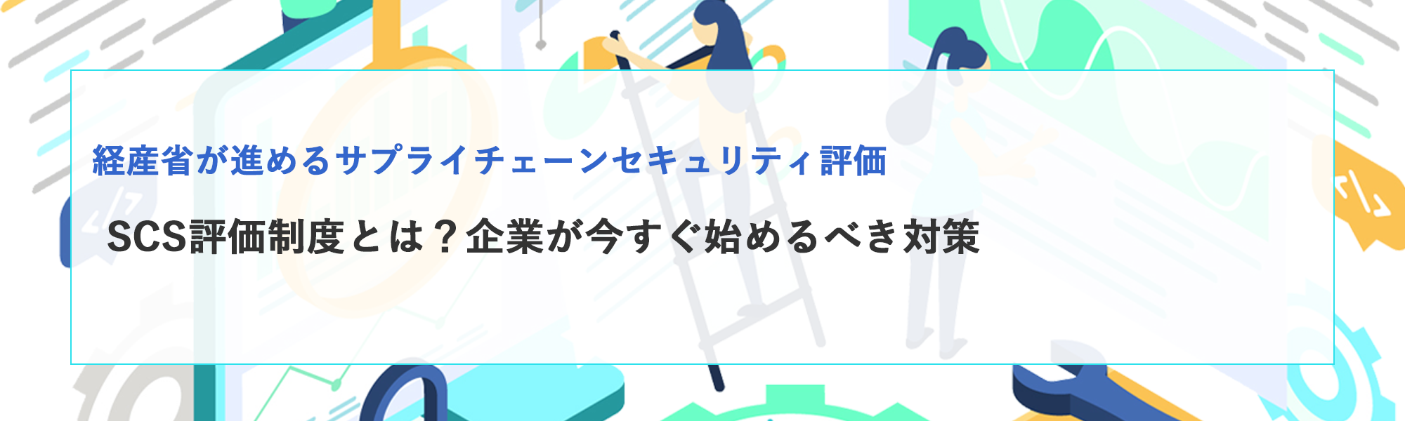 SCS評価制度とは？経産省が進めるサプライチェーンセキュリティ評価と企業が今すぐ始めるべき対策